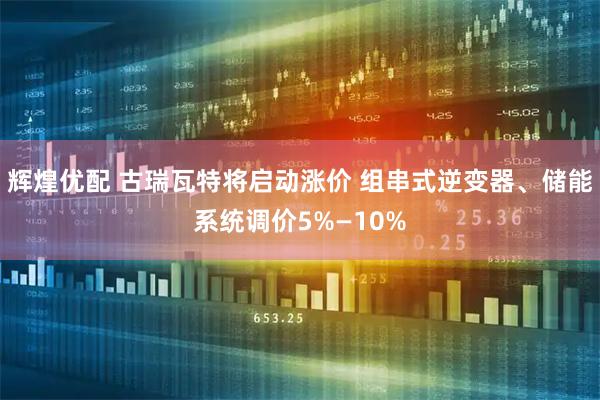 辉煌优配 古瑞瓦特将启动涨价 组串式逆变器、储能系统调价5%—10%
